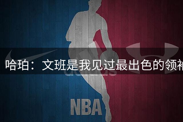 哈珀：文班是我见过最出色的领袖之一 为球队降薪是他的本色