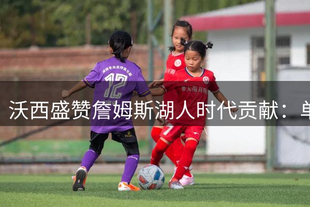 沃西盛赞詹姆斯湖人时代贡献：单冠难掩巨星价值 王朝终结者重塑紫金荣光