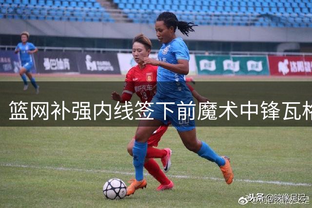 篮网补强内线签下前魔术中锋瓦格纳 2年合约价值1900万