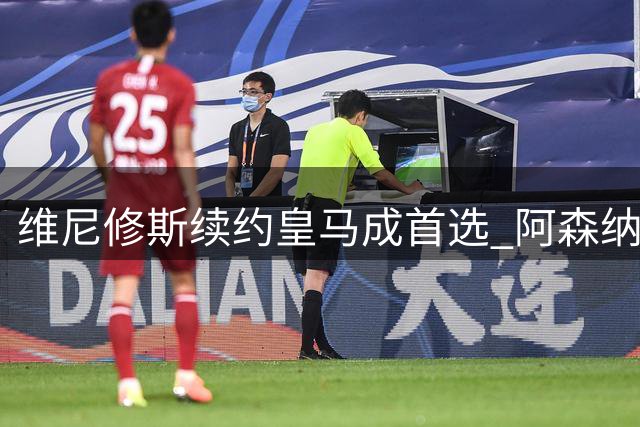 维尼修斯续约皇马成首选 阿森纳转会传闻尚未实质性推进