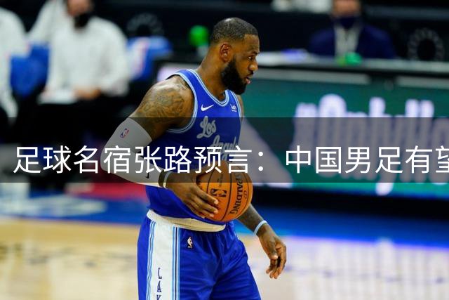 足球名宿张路预言：中国男足有望2034年重返世界杯舞台
