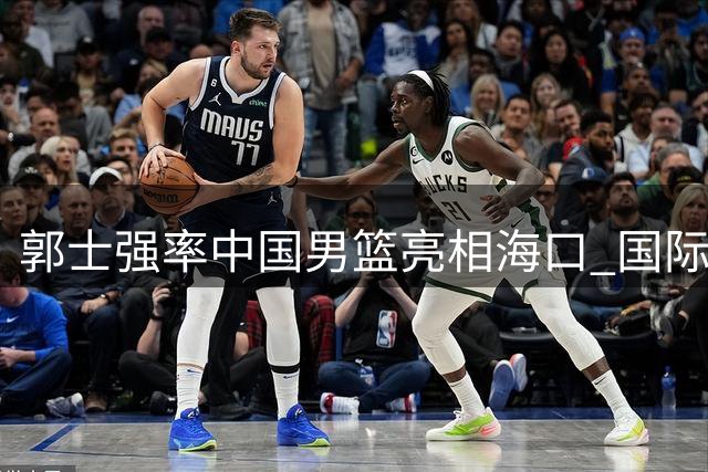 郭士强率中国男篮亮相海口 国际团结杯12人名单引热议