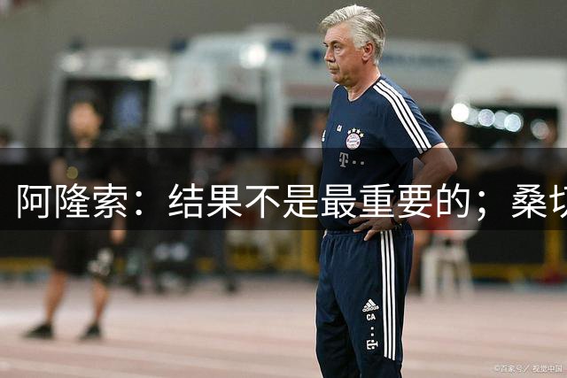 阿隆索：结果不是最重要的；桑切斯有点小伤我们不想冒险