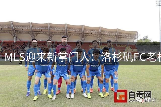 MLS迎来新掌门人：洛杉矶FC老板伯格掌舵职业足球大联盟